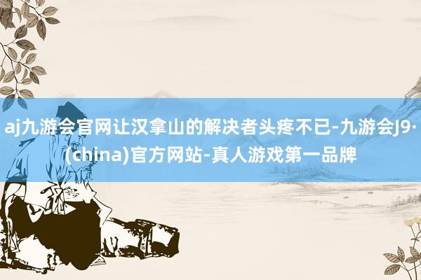 aj九游会官网让汉拿山的解决者头疼不已-九游会J9·(china)官方网站-真人游戏第一品牌