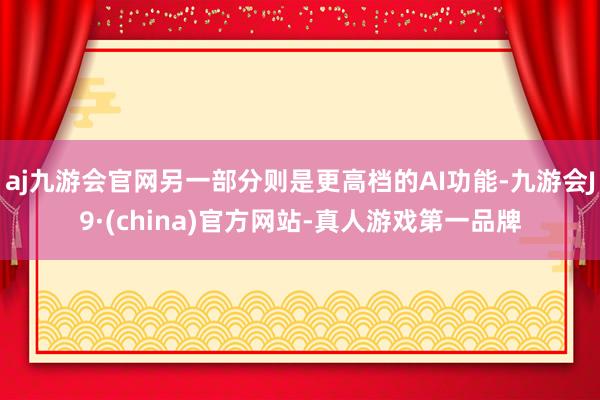 aj九游会官网另一部分则是更高档的AI功能-九游会J9·(china)官方网站-真人游戏第一品牌