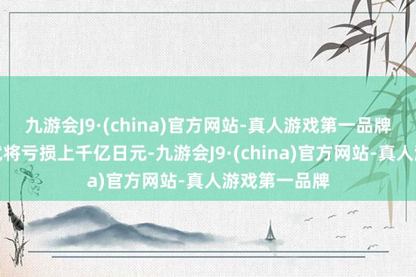 九游会J9·(china)官方网站-真人游戏第一品牌光大发我方就将亏损上千亿日元-九游会J9·(china)官方网站-真人游戏第一品牌