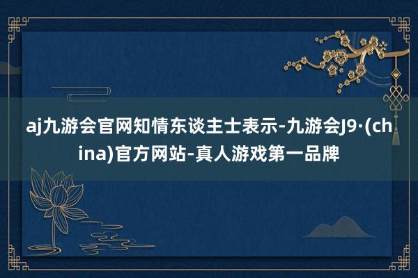 aj九游会官网　　知情东谈主士表示-九游会J9·(china)官方网站-真人游戏第一品牌