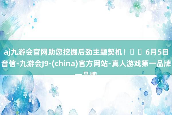 aj九游会官网助您挖掘后劲主题契机！		　　6月5日音信-九游会J9·(china)官方网站-真人游戏第一品牌