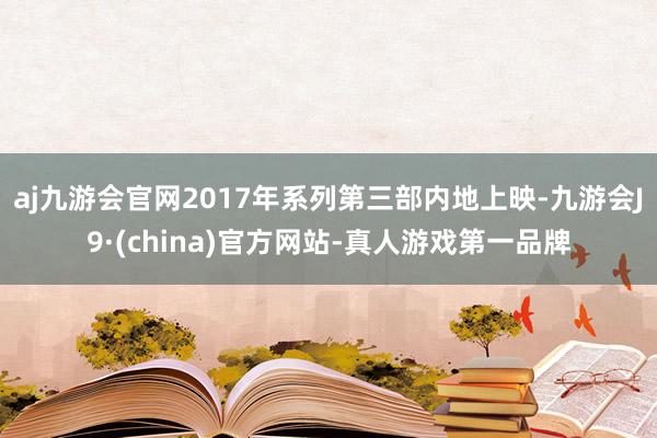 aj九游会官网2017年系列第三部内地上映-九游会J9·(china)官方网站-真人游戏第一品牌