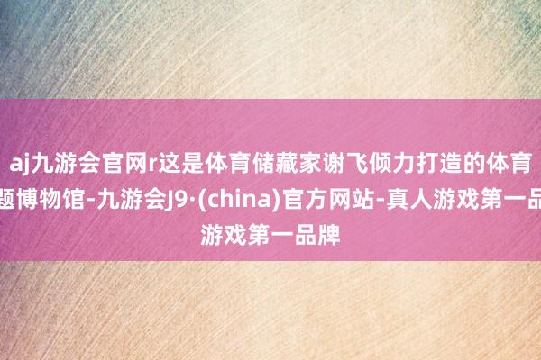 aj九游会官网r　　这是体育储藏家谢飞倾力打造的体育主题博物馆-九游会J9·(china)官方网站-真人游戏第一品牌