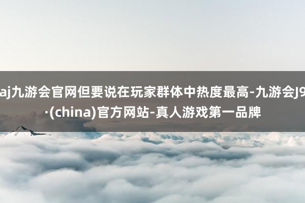 aj九游会官网但要说在玩家群体中热度最高-九游会J9·(china)官方网站-真人游戏第一品牌