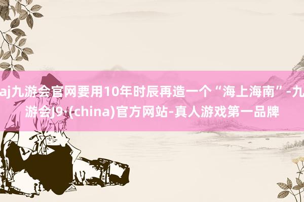 aj九游会官网要用10年时辰再造一个“海上海南”-九游会J9·(china)官方网站-真人游戏第一品牌