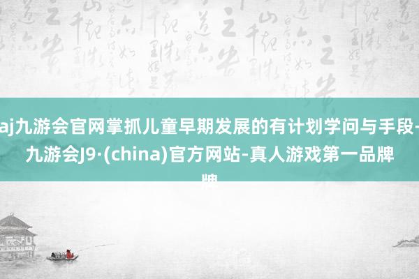 aj九游会官网掌抓儿童早期发展的有计划学问与手段-九游会J9·(china)官方网站-真人游戏第一品牌