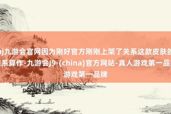 aj九游会官网因为刚好官方刚刚上架了关系这款皮肤的联系算作-九游会J9·(china)官方网站-真人游戏第一品牌