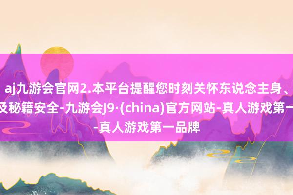 aj九游会官网2.本平台提醒您时刻关怀东说念主身、财产及秘籍安全-九游会J9·(china)官方网站-真人游戏第一品牌