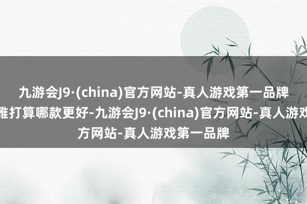 九游会J9·(china)官方网站-真人游戏第一品牌至于外不雅打算哪款更好-九游会J9·(china)官方网站-真人游戏第一品牌