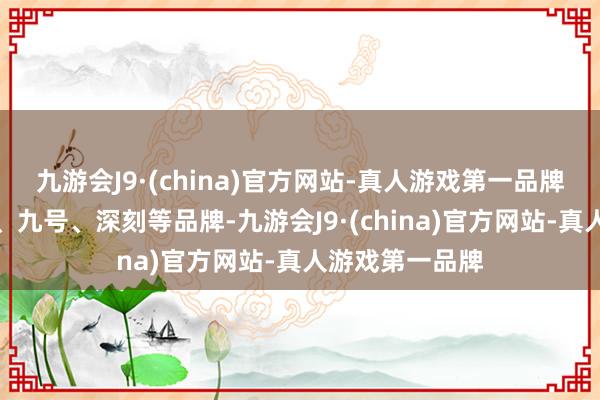 九游会J9·(china)官方网站-真人游戏第一品牌更沸腾买台铃、九号、深刻等品牌-九游会J9·(china)官方网站-真人游戏第一品牌