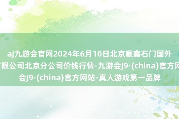 aj九游会官网2024年6月10日北京顺鑫石门国外农产物批发市集集团有限公司北京分公司价钱行情-九游会J9·(china)官方网站-真人游戏第一品牌