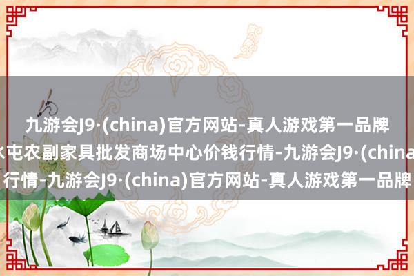 九游会J9·(china)官方网站-真人游戏第一品牌2024年6月10日北京水屯农副家具批发商场中心价钱行情-九游会J9·(china)官方网站-真人游戏第一品牌