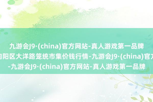 九游会J9·(china)官方网站-真人游戏第一品牌2024年6月10日北京向阳区大洋路笼统市集价钱行情-九游会J9·(china)官方网站-真人游戏第一品牌