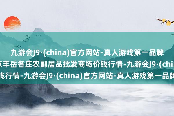 九游会J9·(china)官方网站-真人游戏第一品牌2024年6月10日北京京丰岳各庄农副居品批发商场价钱行情-九游会J9·(china)官方网站-真人游戏第一品牌