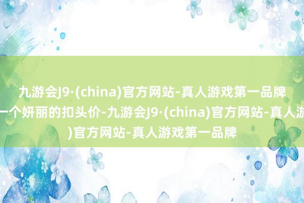 九游会J9·(china)官方网站-真人游戏第一品牌或者干脆以一个妍丽的扣头价-九游会J9·(china)官方网站-真人游戏第一品牌