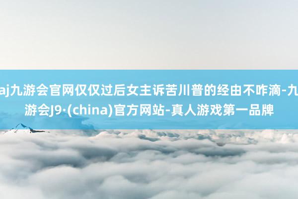 aj九游会官网仅仅过后女主诉苦川普的经由不咋滴-九游会J9·(china)官方网站-真人游戏第一品牌