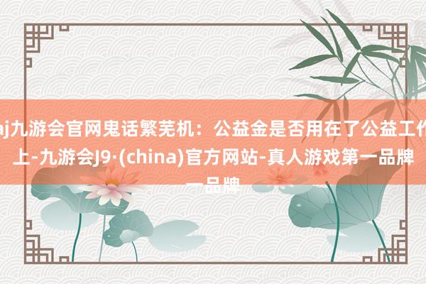 aj九游会官网鬼话繁芜机：公益金是否用在了公益工作上-九游会J9·(china)官方网站-真人游戏第一品牌