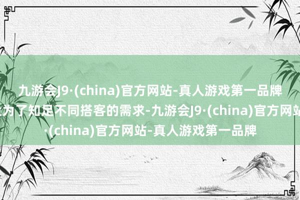 九游会J9·(china)官方网站-真人游戏第一品牌四、种种化诞生建设为了知足不同搭客的需求-九游会J9·(china)官方网站-真人游戏第一品牌