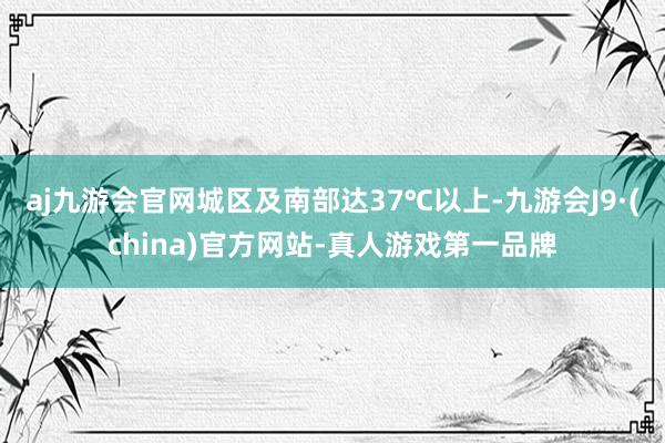 aj九游会官网城区及南部达37℃以上-九游会J9·(china)官方网站-真人游戏第一品牌