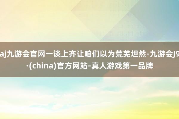 aj九游会官网一谈上齐让咱们以为荒芜坦然-九游会J9·(china)官方网站-真人游戏第一品牌