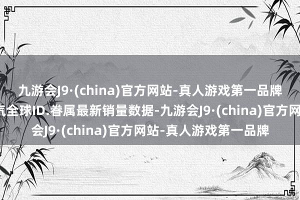 九游会J9·(china)官方网站-真人游戏第一品牌上汽全球官方公布上汽全球ID.眷属最新销量数据-九游会J9·(china)官方网站-真人游戏第一品牌