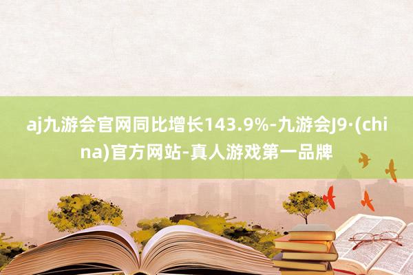 aj九游会官网同比增长143.9%-九游会J9·(china)官方网站-真人游戏第一品牌