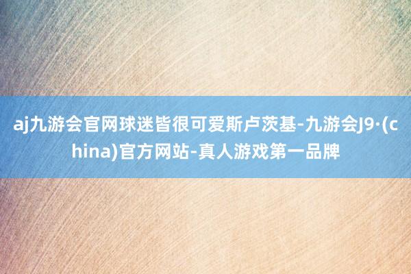 aj九游会官网球迷皆很可爱斯卢茨基-九游会J9·(china)官方网站-真人游戏第一品牌