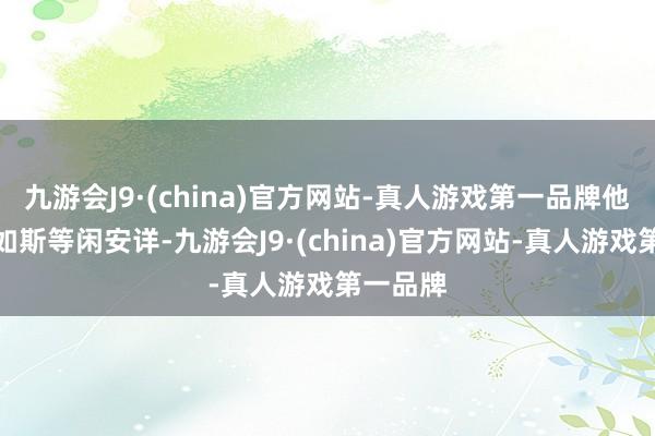 九游会J9·(china)官方网站-真人游戏第一品牌他的行动如斯等闲安详-九游会J9·(china)官方网站-真人游戏第一品牌