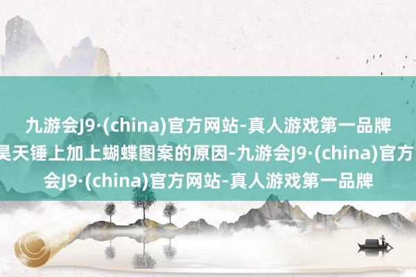 九游会J9·(china)官方网站-真人游戏第一品牌也这便是为什么他要在昊天锤上加上蝴蝶图案的原因-九游会J9·(china)官方网站-真人游戏第一品牌