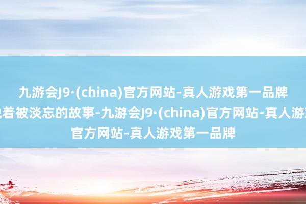 九游会J9·(china)官方网站-真人游戏第一品牌静静地诉说着被淡忘的故事-九游会J9·(china)官方网站-真人游戏第一品牌