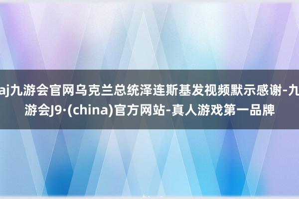 aj九游会官网乌克兰总统泽连斯基发视频默示感谢-九游会J9·(china)官方网站-真人游戏第一品牌