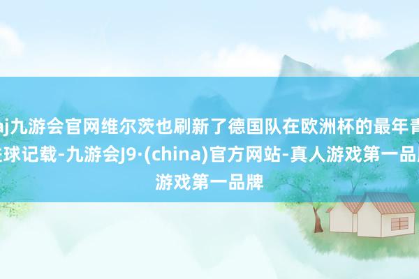 aj九游会官网维尔茨也刷新了德国队在欧洲杯的最年青进球记载-九游会J9·(china)官方网站-真人游戏第一品牌