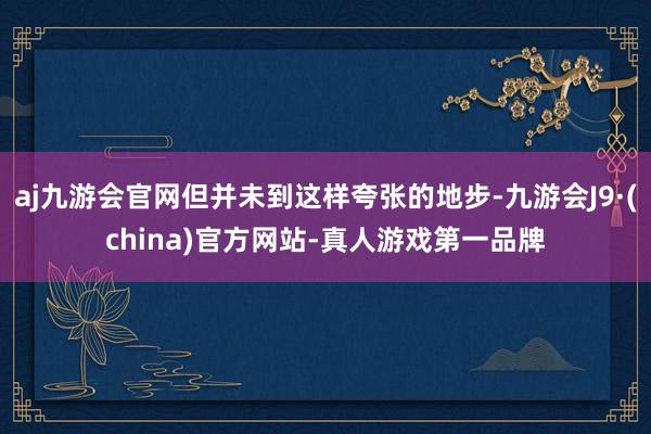 aj九游会官网但并未到这样夸张的地步-九游会J9·(china)官方网站-真人游戏第一品牌