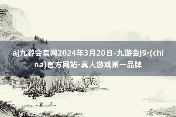 aj九游会官网2024年3月20日-九游会J9·(china)官方网站-真人游戏第一品牌