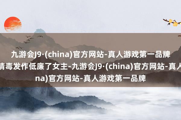 九游会J9·(china)官方网站-真人游戏第一品牌让男主搁这儿情毒发作低廉了女主-九游会J9·(china)官方网站-真人游戏第一品牌