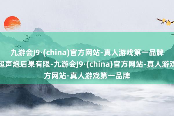 九游会J9·(china)官方网站-真人游戏第一品牌单独作念超声炮后果有限-九游会J9·(china)官方网站-真人游戏第一品牌