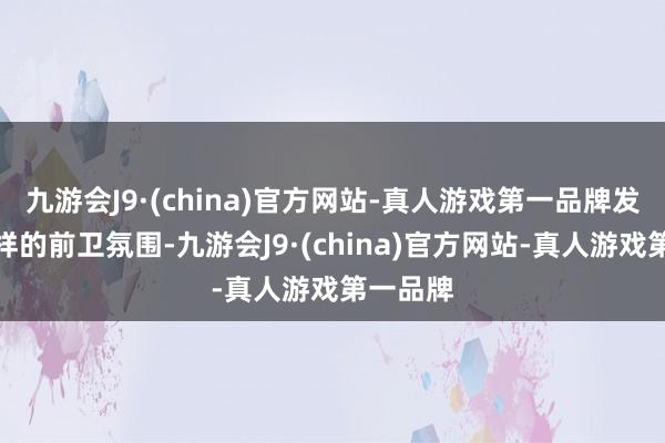 九游会J9·(china)官方网站-真人游戏第一品牌发扬不一样的前卫氛围-九游会J9·(china)官方网站-真人游戏第一品牌