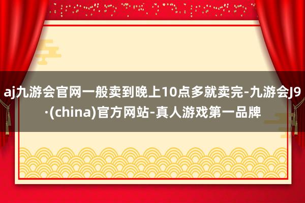 aj九游会官网一般卖到晚上10点多就卖完-九游会J9·(china)官方网站-真人游戏第一品牌