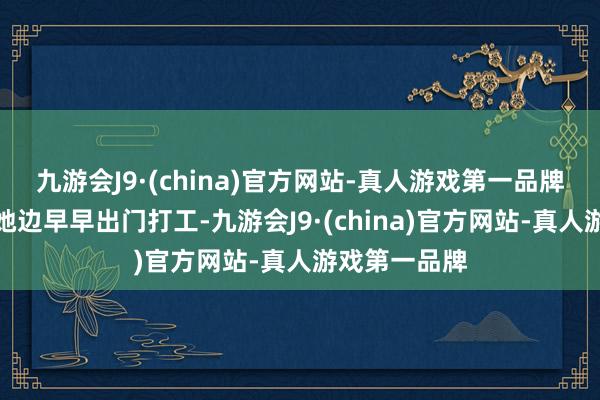 九游会J9·(china)官方网站-真人游戏第一品牌高中毕业的她边早早出门打工-九游会J9·(china)官方网站-真人游戏第一品牌