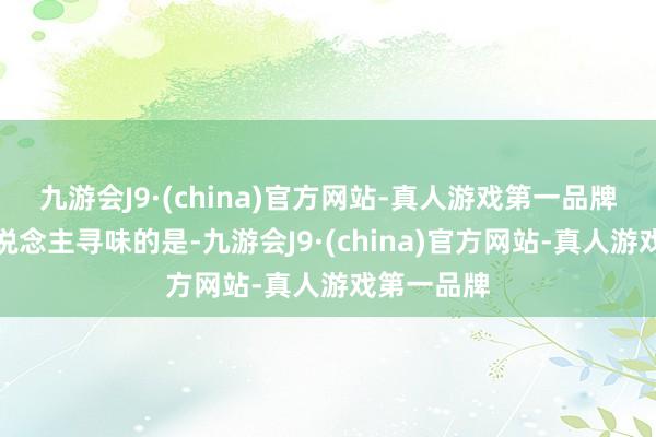 九游会J9·(china)官方网站-真人游戏第一品牌愈加耐东说念主寻味的是-九游会J9·(china)官方网站-真人游戏第一品牌