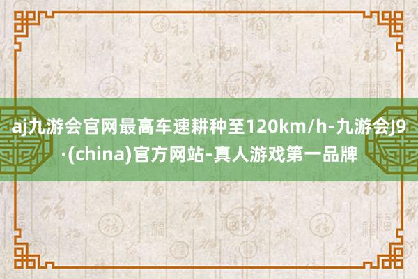 aj九游会官网最高车速耕种至120km/h-九游会J9·(china)官方网站-真人游戏第一品牌