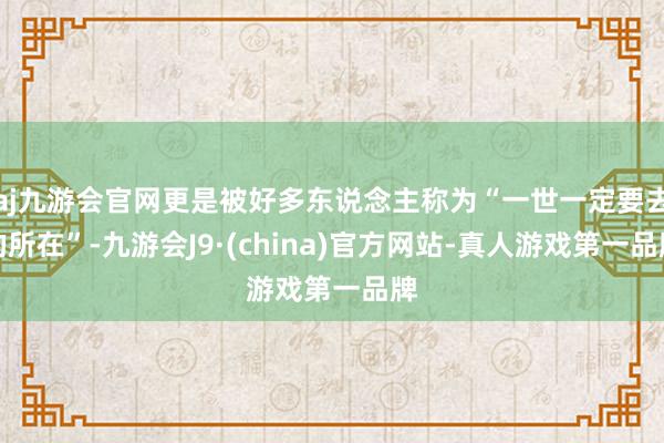 aj九游会官网更是被好多东说念主称为“一世一定要去的所在”-九游会J9·(china)官方网站-真人游戏第一品牌