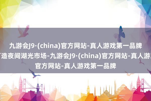 九游会J9·(china)官方网站-真人游戏第一品牌公园全心打造夜间湖光市场-九游会J9·(china)官方网站-真人游戏第一品牌