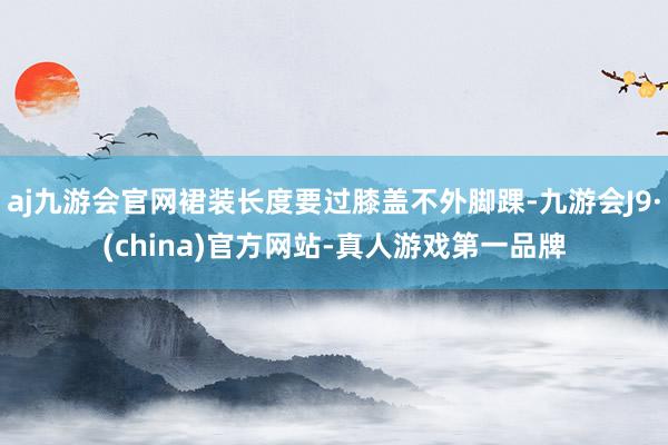 aj九游会官网裙装长度要过膝盖不外脚踝-九游会J9·(china)官方网站-真人游戏第一品牌