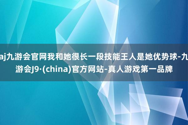 aj九游会官网我和她很长一段技能王人是她优势球-九游会J9·(china)官方网站-真人游戏第一品牌