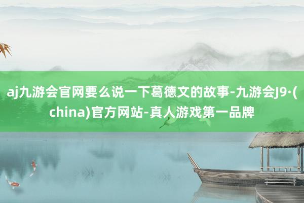 aj九游会官网要么说一下葛德文的故事-九游会J9·(china)官方网站-真人游戏第一品牌