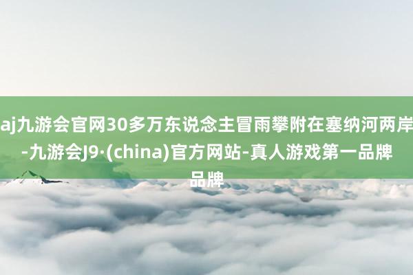 aj九游会官网30多万东说念主冒雨攀附在塞纳河两岸-九游会J9·(china)官方网站-真人游戏第一品牌