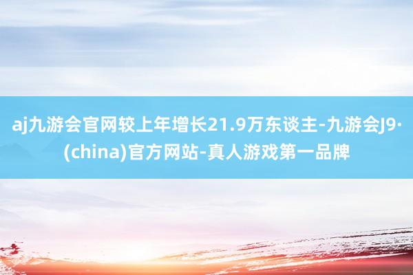 aj九游会官网较上年增长21.9万东谈主-九游会J9·(china)官方网站-真人游戏第一品牌