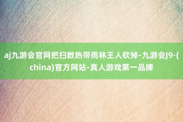 aj九游会官网把扫数热带雨林王人砍掉-九游会J9·(china)官方网站-真人游戏第一品牌