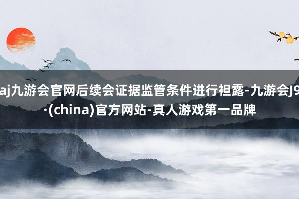 aj九游会官网后续会证据监管条件进行袒露-九游会J9·(china)官方网站-真人游戏第一品牌